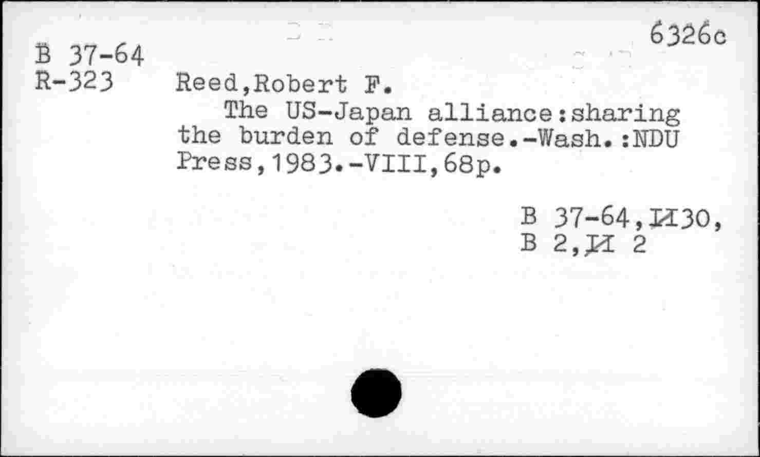 ﻿B 37-64 R-323	6326c Reed,Robert F. The US-Japan alliance:sharing the burden of defense.-Wash.:NDU Press,1983.-VIII,68p. B 37-64,H30, B 2,Ji 2
	•